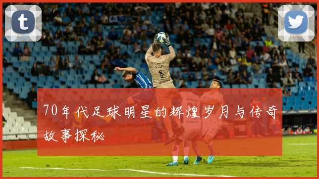 70年代足球明星的辉煌岁月与传奇故事探秘