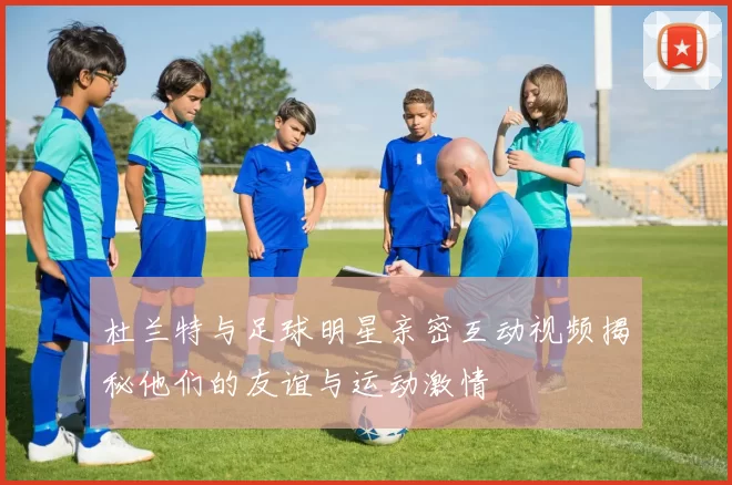 杜兰特与足球明星亲密互动视频揭秘他们的友谊与运动激情