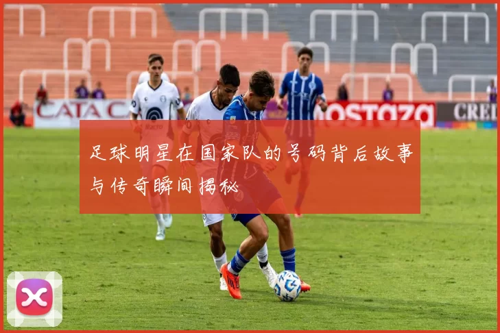 足球明星在国家队的号码背后故事与传奇瞬间揭秘