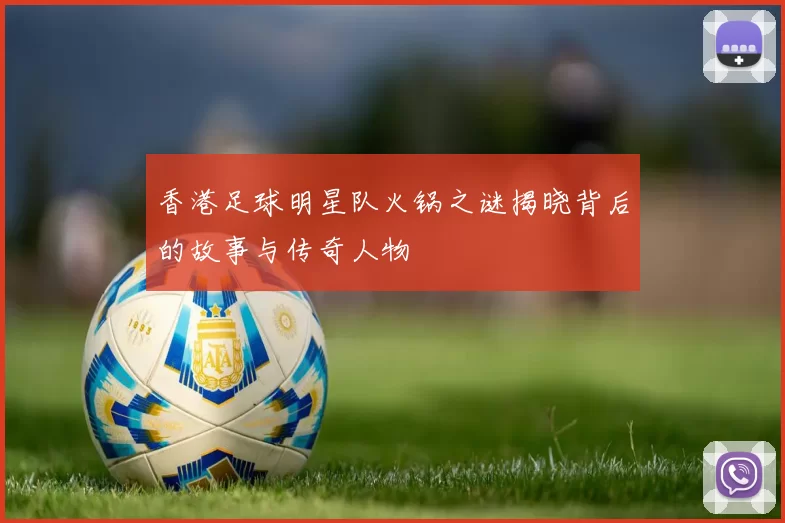 香港足球明星队火锅之谜揭晓背后的故事与传奇人物