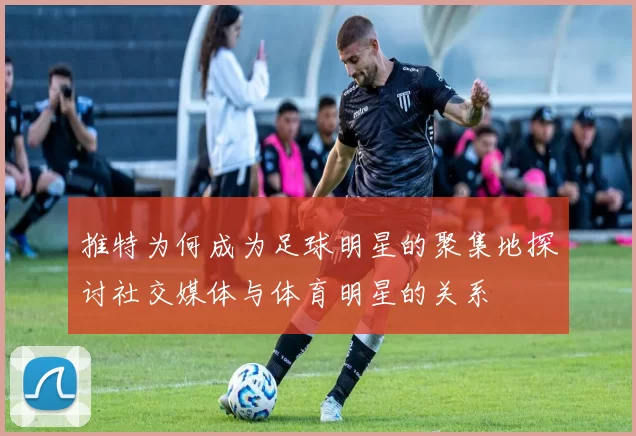 推特为何成为足球明星的聚集地探讨社交媒体与体育明星的关系