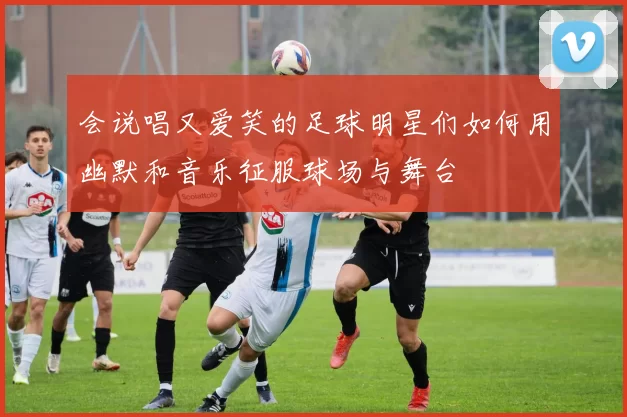 会说唱又爱笑的足球明星们如何用幽默和音乐征服球场与舞台