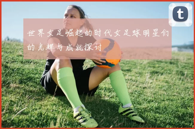 世界女足崛起的时代女足球明星们的光辉与成就探讨