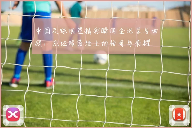 中国足球明星精彩瞬间全记录与回顾，见证绿茵场上的传奇与荣耀
