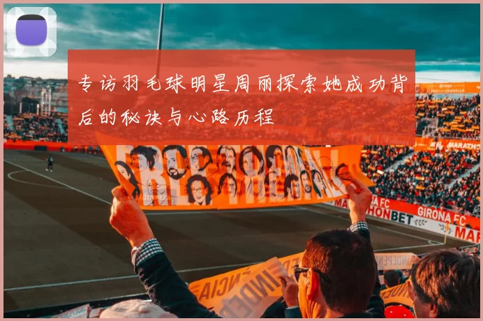 专访羽毛球明星周丽探索她成功背后的秘诀与心路历程