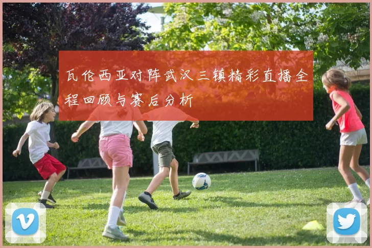 瓦伦西亚对阵武汉三镇精彩直播全程回顾与赛后分析