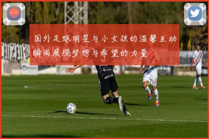 国外足球明星与小女孩的温馨互动瞬间展现梦想与希望的力量