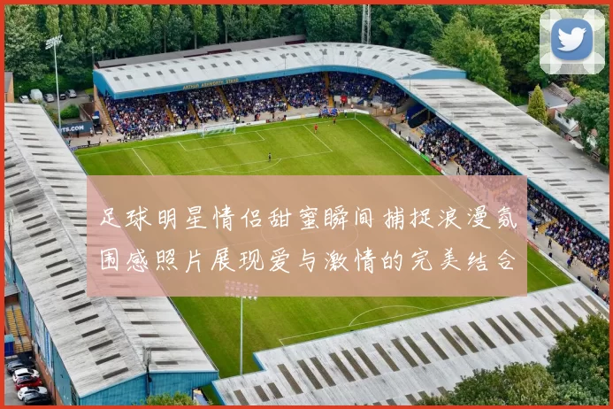 足球明星情侣甜蜜瞬间捕捉浪漫氛围感照片展现爱与激情的完美结合