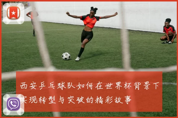 西安乒乓球队如何在世界杯背景下实现转型与突破的精彩故事