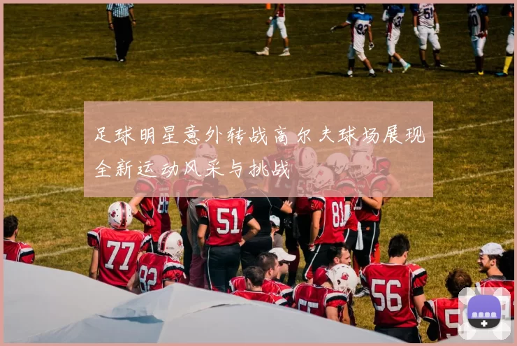 足球明星意外转战高尔夫球场展现全新运动风采与挑战