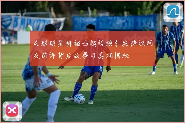 足球明星裤裆凸起视频引发热议网友热评背后故事与真相揭秘