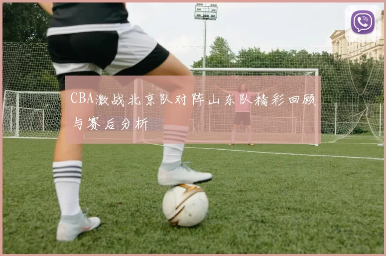 CBA激战北京队对阵山东队精彩回顾与赛后分析