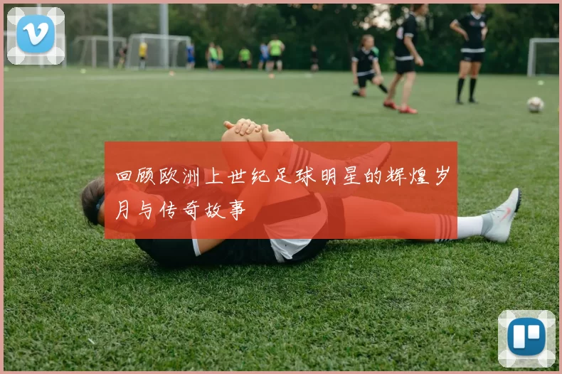 回顾欧洲上世纪足球明星的辉煌岁月与传奇故事