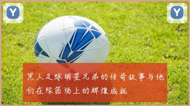 黑人足球明星兄弟的传奇故事与他们在绿茵场上的辉煌成就