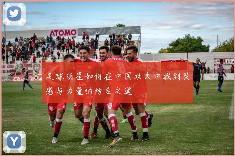 足球明星如何在中国功夫中找到灵感与力量的结合之道
